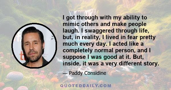 I got through with my ability to mimic others and make people laugh. I swaggered through life, but, in reality, I lived in fear pretty much every day. I acted like a completely normal person, and I suppose I was good at 