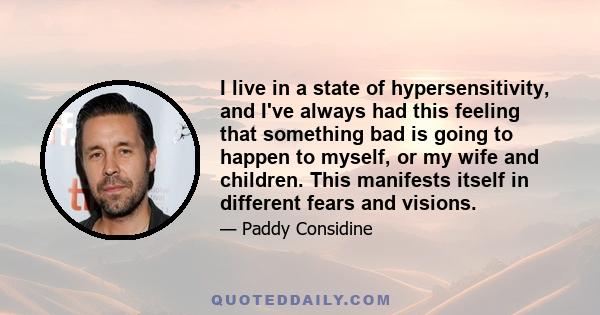 I live in a state of hypersensitivity, and I've always had this feeling that something bad is going to happen to myself, or my wife and children. This manifests itself in different fears and visions.