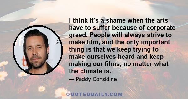 I think it's a shame when the arts have to suffer because of corporate greed. People will always strive to make film, and the only important thing is that we keep trying to make ourselves heard and keep making our