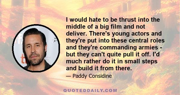 I would hate to be thrust into the middle of a big film and not deliver. There's young actors and they're put into these central roles and they're commanding armies - but they can't quite pull it off. I'd much rather do 