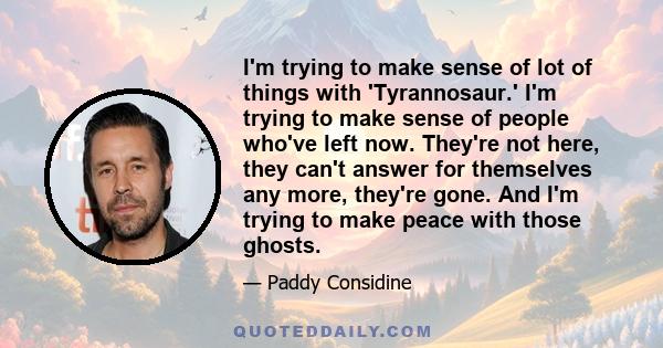 I'm trying to make sense of lot of things with 'Tyrannosaur.' I'm trying to make sense of people who've left now. They're not here, they can't answer for themselves any more, they're gone. And I'm trying to make peace
