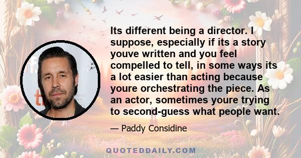 Its different being a director. I suppose, especially if its a story youve written and you feel compelled to tell, in some ways its a lot easier than acting because youre orchestrating the piece. As an actor, sometimes