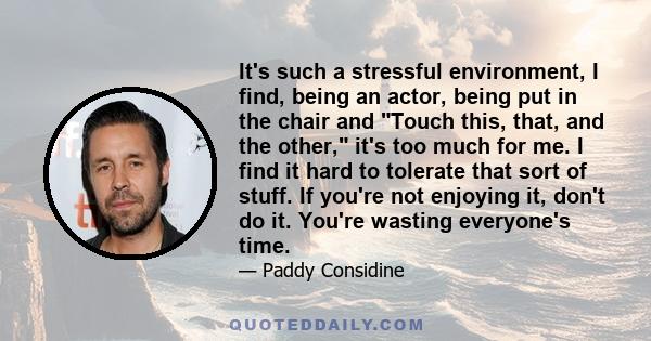 It's such a stressful environment, I find, being an actor, being put in the chair and Touch this, that, and the other, it's too much for me. I find it hard to tolerate that sort of stuff. If you're not enjoying it,