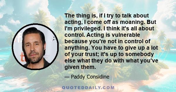 The thing is, if I try to talk about acting, I come off as moaning. But I'm privileged. I think it's all about control. Acting is vulnerable because you're not in control of anything. You have to give up a lot of your