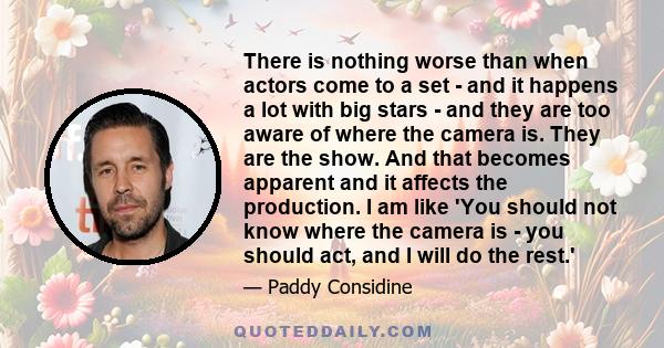 There is nothing worse than when actors come to a set - and it happens a lot with big stars - and they are too aware of where the camera is. They are the show. And that becomes apparent and it affects the production. I