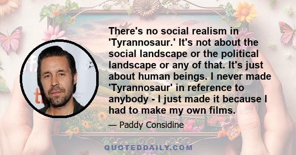 There's no social realism in 'Tyrannosaur.' It's not about the social landscape or the political landscape or any of that. It's just about human beings. I never made 'Tyrannosaur' in reference to anybody - I just made