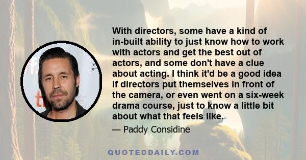 With directors, some have a kind of in-built ability to just know how to work with actors and get the best out of actors, and some don't have a clue about acting. I think it'd be a good idea if directors put themselves