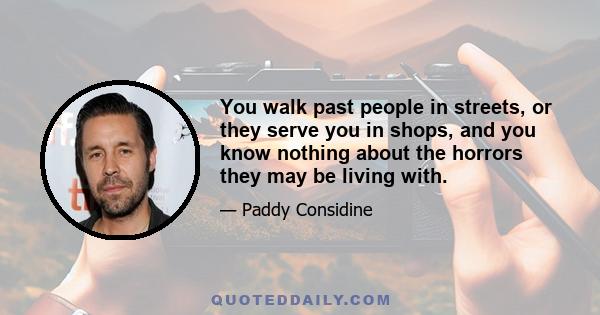 You walk past people in streets, or they serve you in shops, and you know nothing about the horrors they may be living with.