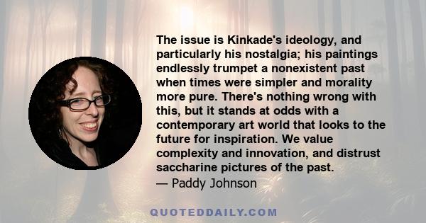 The issue is Kinkade's ideology, and particularly his nostalgia; his paintings endlessly trumpet a nonexistent past when times were simpler and morality more pure. There's nothing wrong with this, but it stands at odds