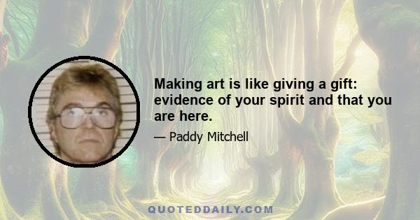 Making art is like giving a gift: evidence of your spirit and that you are here.