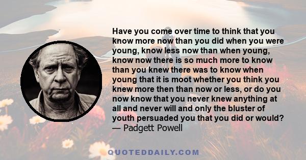 Have you come over time to think that you know more now than you did when you were young, know less now than when young, know now there is so much more to know than you knew there was to know when young that it is moot