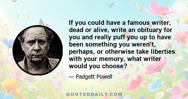 If you could have a famous writer, dead or alive, write an obituary for you and really puff you up to have been something you weren’t, perhaps, or otherwise take liberties with your memory, what writer would you choose?