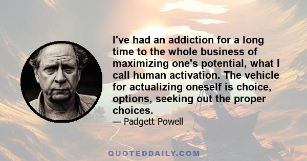 I've had an addiction for a long time to the whole business of maximizing one's potential, what I call human activation. The vehicle for actualizing oneself is choice, options, seeking out the proper choices.