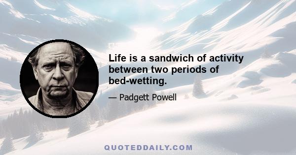 Life is a sandwich of activity between two periods of bed-wetting.