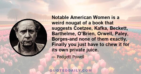 Notable American Women is a weird nougat of a book that suggests Coetzee, Kafka, Beckett, Barthelme, O'Brien, Orwell, Paley, Borges-and none of them exactly. Finally you just have to chew it for its own private juice.