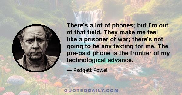 There's a lot of phones; but I'm out of that field. They make me feel like a prisoner of war; there's not going to be any texting for me. The pre-paid phone is the frontier of my technological advance.