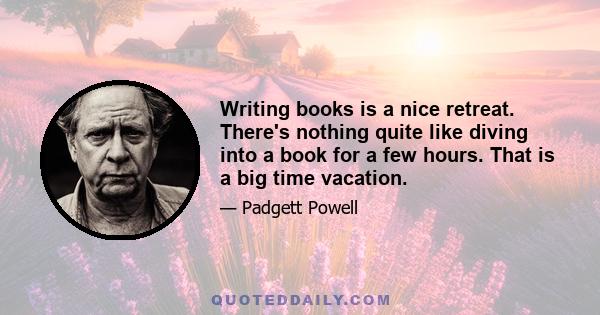 Writing books is a nice retreat. There's nothing quite like diving into a book for a few hours. That is a big time vacation.