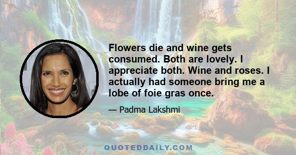 Flowers die and wine gets consumed. Both are lovely. I appreciate both. Wine and roses. I actually had someone bring me a lobe of foie gras once.