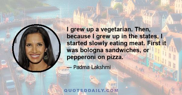 I grew up a vegetarian. Then, because I grew up in the states, I started slowly eating meat. First it was bologna sandwiches, or pepperoni on pizza.