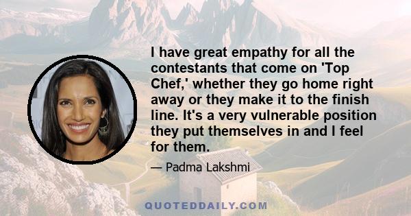 I have great empathy for all the contestants that come on 'Top Chef,' whether they go home right away or they make it to the finish line. It's a very vulnerable position they put themselves in and I feel for them.