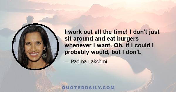 I work out all the time! I don't just sit around and eat burgers whenever I want. Oh, if I could I probably would, but I don't.