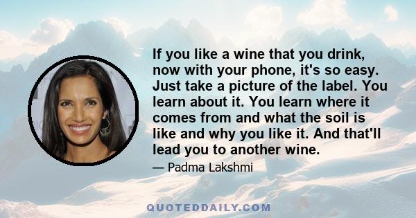 If you like a wine that you drink, now with your phone, it's so easy. Just take a picture of the label. You learn about it. You learn where it comes from and what the soil is like and why you like it. And that'll lead