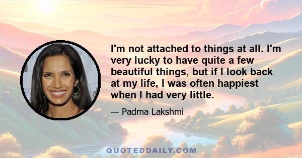 I'm not attached to things at all. I'm very lucky to have quite a few beautiful things, but if I look back at my life, I was often happiest when I had very little.