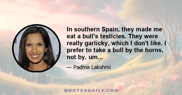 In southern Spain, they made me eat a bull's testicles. They were really garlicky, which I don't like. I prefer to take a bull by the horns, not by, um...