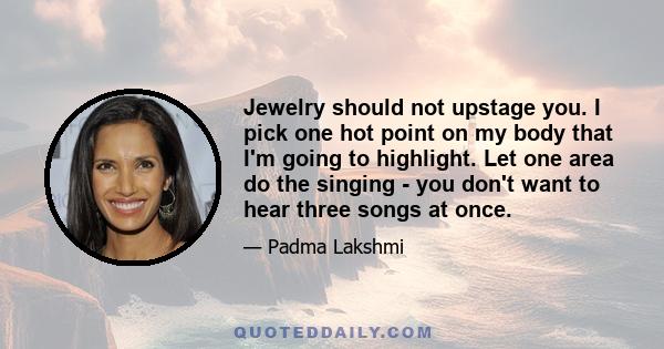 Jewelry should not upstage you. I pick one hot point on my body that I'm going to highlight. Let one area do the singing - you don't want to hear three songs at once.