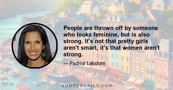 People are thrown off by someone who looks feminine, but is also strong. It's not that pretty girls aren't smart, it's that women aren't strong.