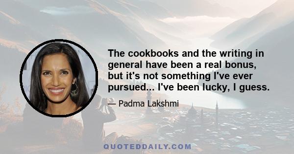 The cookbooks and the writing in general have been a real bonus, but it's not something I've ever pursued... I've been lucky, I guess.