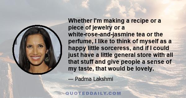 Whether I'm making a recipe or a piece of jewelry or a white-rose-and-jasmine tea or the perfume, I like to think of myself as a happy little sorceress, and if I could just have a little general store with all that