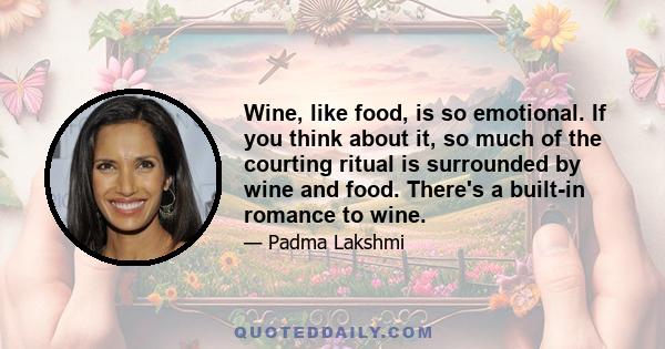 Wine, like food, is so emotional. If you think about it, so much of the courting ritual is surrounded by wine and food. There's a built-in romance to wine.