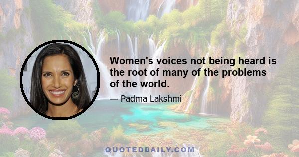 Women's voices not being heard is the root of many of the problems of the world.