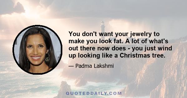 You don't want your jewelry to make you look fat. A lot of what's out there now does - you just wind up looking like a Christmas tree.