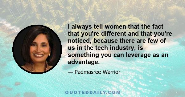 I always tell women that the fact that you're different and that you're noticed, because there are few of us in the tech industry, is something you can leverage as an advantage.