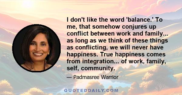 I don't like the word 'balance.' To me, that somehow conjures up conflict between work and family... as long as we think of these things as conflicting, we will never have happiness. True happiness comes from