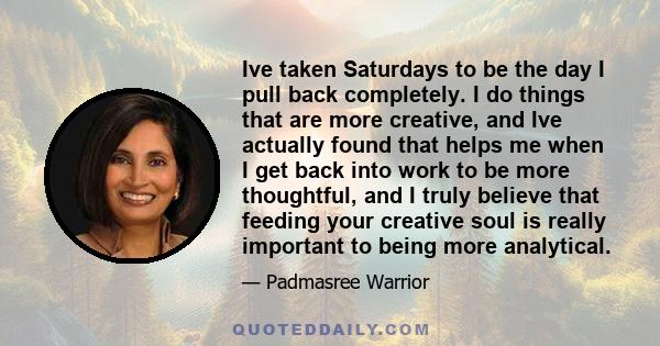 Ive taken Saturdays to be the day I pull back completely. I do things that are more creative, and Ive actually found that helps me when I get back into work to be more thoughtful, and I truly believe that feeding your