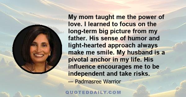 My mom taught me the power of love. I learned to focus on the long-term big picture from my father. His sense of humor and light-hearted approach always make me smile. My husband is a pivotal anchor in my life. His