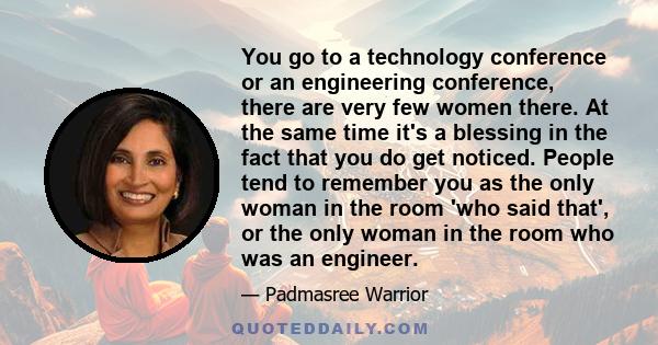 You go to a technology conference or an engineering conference, there are very few women there. At the same time it's a blessing in the fact that you do get noticed. People tend to remember you as the only woman in the