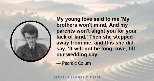 My young love said to me,'My brothers won't mind, And my parents won't slight you for your lack of kind.' Then she stepped away from me, and this she did say, 'It will not be long, love, till our wedding day.