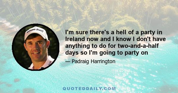 I'm sure there's a hell of a party in Ireland now and I know I don't have anything to do for two-and-a-half days so I'm going to party on