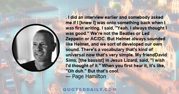 . I did an interview earlier and somebody asked me if I [knew I] was onto something back when I was first writing. I said, Yeah. I always thought I was good. We're not the Beatles or Led Zeppelin or AC/DC. But Helmet