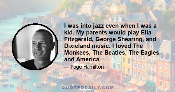 I was into jazz even when I was a kid. My parents would play Ella Fitzgerald, George Shearing, and Dixieland music. I loved The Monkees, The Beatles, The Eagles, and America.