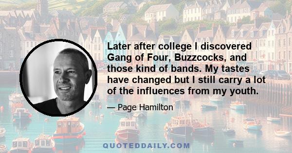 Later after college I discovered Gang of Four, Buzzcocks, and those kind of bands. My tastes have changed but I still carry a lot of the influences from my youth.