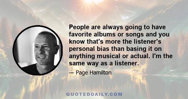 People are always going to have favorite albums or songs and you know that's more the listener's personal bias than basing it on anything musical or actual. I'm the same way as a listener.