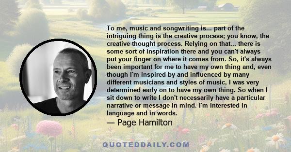 To me, music and songwriting is... part of the intriguing thing is the creative process; you know, the creative thought process. Relying on that... there is some sort of inspiration there and you can't always put your