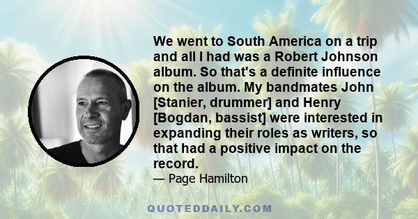 We went to South America on a trip and all I had was a Robert Johnson album. So that's a definite influence on the album. My bandmates John [Stanier, drummer] and Henry [Bogdan, bassist] were interested in expanding