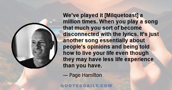 We've played it [Milquetoast] a million times. When you play a song that much you sort of become disconnected with the lyrics. It's just another song essentially about people's opinions and being told how to live your