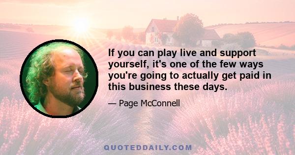 If you can play live and support yourself, it's one of the few ways you're going to actually get paid in this business these days.